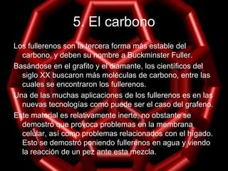 5. El carbono
Los fullerenos son la tercera forma más estable del
carbono, y deben su nombre a Buckminster Fuller.
Basándose en el grafito y el diamante, los científicos del
siglo XX buscaron más moléculas de carbono, entre las
cuales se encontraron los fullerenos.
Una de las muchas aplicaciones de los fullerenos es en las
nuevas tecnologías como puede ser el caso del grafeno.
Este material es relativamente inerte, no obstante se
demostró que provoca problemas en la membrana
celular, así como problemas relacionados con el hígado.
Esto se demostró poniendo fullerenos en agua y viendo
la reacción de un pez ante esta mezcla.
 