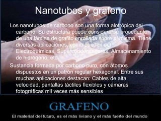 Nanotubos y grafeno
Los nanotubos de carbono son una forma alotrópica del
carbono. Su estructura puede considerarse procedente
de una lámina de grafito enrollada sobre sí misma. Tiene
diversas aplicaciones, como pueden ser:
Electroquímicas, Supercondensadores, Almacenamiento
de hidrógeno, etc.
Sustancia formada por carbono puro, con átomos
dispuestos en un patrón regular hexagonal. Entre sus
muchas aplicaciones destacan: Cables de alta
velocidad, pantallas táctiles flexibles y cámaras
fotográficas mil veces más sensibles
 