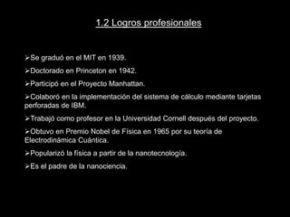 1.2. Logros profesionales
Se graduó en el MIT en 1939.
Doctorado en Princeton en 1942.
Participó en el Proyecto Manhattan.
Colaboró en la implementación del sistema de cálculo mediante tarjetas
perforadas de IBM.
Trabajó como profesor en la Universidad Cornell después del proyecto.
Obtuvo en Premio Nobel de Física en 1965 por su teoría de
Electrodinámica Cuántica.
Popularizó la física a partir de la nanotecnología.
1.2 Logros profesionales
Se graduó en el MIT en 1939.
Doctorado en Princeton en 1942.
Participó en el Proyecto Manhattan.
Colaboró en la implementación del sistema de cálculo mediante tarjetas
perforadas de IBM.
Trabajó como profesor en la Universidad Cornell después del proyecto.
Obtuvo en Premio Nobel de Física en 1965 por su teoría de
Electrodinámica Cuántica.
Popularizó la física a partir de la nanotecnología.
Es el padre de la nanociencia.
 