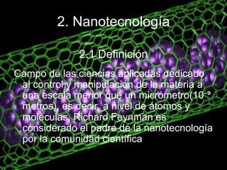 2. Nanotecnología
Campo de las ciencias aplicadas dedicado
al control y manipulación de la materia a
una escala menor que un micrómetro(10⁻⁹
metros), es decir, a nivel de átomos y
moléculas. Richard Feynman es
considerado el padre de la nanotecnología
por la comunidad científica
2.1 Definición
 