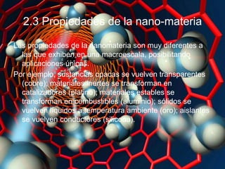 2.3 Propiedades de la nano-materia
Las propiedades de la nanomateria son muy diferentes a
las que exhiben en una macroescala, posibilitando
aplicaciones únicas.
Por ejemplo, sustancias opacas se vuelven transparentes
(cobre); materiales inertes se transforman en
catalizadores (platino); materiales estables se
transforman en combustibles (aluminio); sólidos se
vuelven líquidos a temperatura ambiente (oro); aislantes
se vuelven conductores (silicona).
 