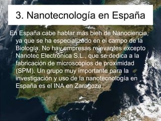3. Nanotecnología en España
En España cabe hablar más bien de Nanociencia,
ya que se ha especializado en el campo de la
Biología. No hay empresas relevantes excepto
Nanotec Electrónica S.L., que se dedica a la
fabricación de microscopios de proximidad
(SPM). Un grupo muy importante para la
investigación y uso de la nanotecnología en
España es el INA en Zaragoza.
 