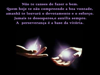 Não te canses de fazer o bem.
Quem hoje te não compreende a boa vontade,
amanhã te louvará o devotamento e o esforço.
Jamais te desesperes,e auxilia sempre.
A perseverança é a base da vitória.

 