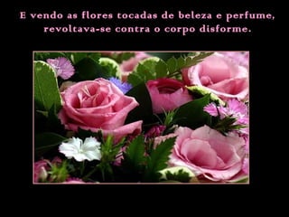 E vendo as flores tocadas de beleza e perfume,
revoltava-se contra o corpo disforme .

 