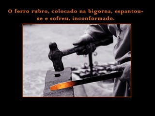 O ferro rubro, colocado na bigorna, espantouse e sofreu, inconformado.

 