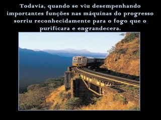 Todavia, quando se viu desempenhando
importantes funções nas máquinas do progresso
sorriu reconhecidamente para o fogo que o
purificara e engrandecera.

 