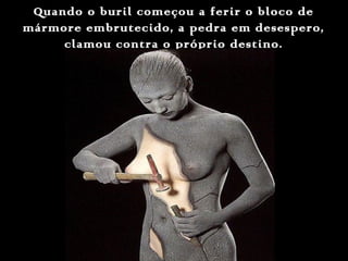 Quando o buril começou a ferir o bloco deQuando o buril começou a ferir o bloco de
mármore embrutecido, a pedra em desespero,mármore embrutecido, a pedra em desespero,
clamou contra o próprio destino.clamou contra o próprio destino.
 