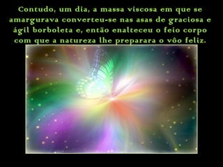Contudo, um dia, a massa viscosa em que se
amargurava converteu-se nas asas de graciosa e
ágil borboleta e, então enalteceu o feio corpo
com que a natureza lhe preparara o vôo feliz.
 
