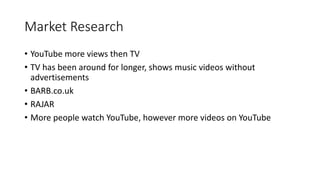 Market Research
? YouTube more views then TV
? TV has been around for longer, shows music videos without
advertisements
? BARB.co.uk
? RAJAR
? More people watch YouTube, however more videos on YouTube
 