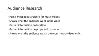 Audience Research
? Pop is most popular genre for music videos
? Shows what the audience want in the video
? Gather information on location
? Gather information on props and costume
? Shows what the audience watch the most music videos with.
 