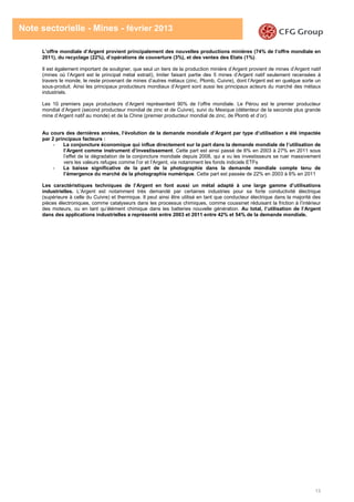 13
Note sectorielle - Mines - février 2013
L’offre mondiale d’Argent provient principalement des nouvelles productions minières (74% de l’offre mondiale en
2011), du recyclage (22%), d’opérations de couverture (3%), et des ventes des Etats (1%).
Il est également important de souligner, que seul un tiers de la production minière d’Argent provient de mines d’Argent natif
(mines où l’Argent est le principal métal extrait), Imiter faisant partie des 5 mines d’Argent natif seulement recensées à
travers le monde, le reste provenant de mines d’autres métaux (zinc, Plomb, Cuivre), dont l’Argent est en quelque sorte un
sous-produit. Ainsi les principaux producteurs mondiaux d’Argent sont aussi les principaux acteurs du marché des métaux
industriels.
Les 10 premiers pays producteurs d’Argent représentent 90% de l’offre mondiale. Le Pérou est le premier producteur
mondial d’Argent (second producteur mondial de zinc et de Cuivre), suivi du Mexique (détenteur de la seconde plus grande
mine d’Argent natif au monde) et de la Chine (premier producteur mondial de zinc, de Plomb et d’or).
Au cours des dernières années, l’évolution de la demande mondiale d’Argent par type d’utilisation a été impactée
par 2 principaux facteurs :
- La conjoncture économique qui influe directement sur la part dans la demande mondiale de l’utilisation de
l’Argent comme instrument d’investissement. Cette part est ainsi passé de 6% en 2003 à 27% en 2011 sous
l’effet de la dégradation de la conjoncture mondiale depuis 2008, qui a vu les investisseurs se ruer massivement
vers les valeurs refuges comme l’or et l’Argent, via notamment les fonds indiciels ETFs
- La baisse significative de la part de la photographie dans la demande mondiale compte tenu de
l’émergence du marché de la photographie numérique. Cette part est passée de 22% en 2003 à 6% en 2011
Les caractéristiques techniques de l’Argent en font aussi un métal adapté à une large gamme d’utilisations
industrielles. L’Argent est notamment très demandé par certaines industries pour sa forte conductivité électrique
(supérieure à celle du Cuivre) et thermique. Il peut ainsi être utilisé en tant que conducteur électrique dans la majorité des
pièces électroniques, comme catalyseurs dans les processus chimiques, comme coussinet réduisant la friction à l’intérieur
des moteurs, ou en tant qu’élément chimique dans les batteries nouvelle génération. Au total, l’utilisation de l’Argent
dans des applications industrielles a représenté entre 2003 et 2011 entre 42% et 54% de la demande mondiale.
 