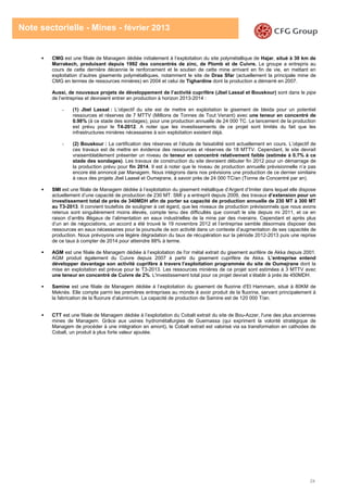24
Note sectorielle - Mines - février 2013
CMG est une filiale de Managem dédiée initialement à l’exploitation du site polymétallique de Hajar, situé à 30 km de
Marrakech, produisant depuis 1992 des concentrés de zinc, de Plomb et de Cuivre. Le groupe a entrepris au
cours de cette dernière décennie le renforcement et le soutien de cette mine arrivant en fin de vie, en mettant en
exploitation d’autres gisements polymétalliques, notamment le site de Draa Sfar (actuellement la principale mine de
CMG en termes de ressources minières) en 2004 et celui de Tighardine dont la production a démarré en 2007.
Aussi, de nouveaux projets de développement de l’activité cuprifère (Jbel Lassal et Bouskour) sont dans le pipe
de l’entreprise et devraient entrer en production à horizon 2013-2014 :
- (1) Jbel Lassal : L’objectif du site est de mettre en exploitation le gisement de bleida pour un potentiel
ressources et réserves de 7 MTTV (Millions de Tonnes de Tout Venant) avec une teneur en concentré de
0.98% (à ce stade des sondages), pour une production annuelle de 24 000 TC. Le lancement de la production
est prévu pour le T4-2012. A noter que les investissements de ce projet sont limités du fait que les
infrastructures minières nécessaires à son exploitation existent déjà.
- (2) Bouskour : La certification des réserves et l’étude de faisabilité sont actuellement en cours. L’objectif de
ces travaux est de mettre en évidence des ressources et réserves de 18 MTTV. Cependant, le site devrait
vraisemblablement présenter un niveau de teneur en concentré relativement faible (estimée à 0.7% à ce
stade des sondages). Les travaux de construction du site devraient débuter fin 2012 pour un démarrage de
la production prévu pour fin 2014. Il est à noter que le niveau de production annuelle prévisionnelle n’a pas
encore été annoncé par Managem. Nous intégrons dans nos prévisions une production de ce dernier similaire
à ceux des projets Jbel Laasel et Oumejrane, à savoir près de 24 000 TC/an (Tonne de Concentré par an).
SMI est une filiale de Managem dédiée à l’exploitation du gisement métallique d’Argent d’Imiter dans lequel elle dispose
actuellement d’une capacité de production de 230 MT. SMI y a entreprit depuis 2009, des travaux d’extension pour un
investissement total de près de 340MDH afin de porter sa capacité de production annuelle de 230 MT à 300 MT
au T3-2013. Il convient toutefois de souligner à cet égard, que les niveaux de production prévisionnels que nous avons
retenus sont singulièrement moins élevés, compte tenu des difficultés que connaît le site depuis mi 2011, et ce en
raison d’arrêts illégaux de l’alimentation en eaux industrielles de la mine par des riverains. Cependant et après plus
d’un an de négociations, un accord a été trouvé le 19 novembre 2012 et l’entreprise semble désormais disposer des
ressources en eaux nécessaires pour la poursuite de son activité dans un contexte d’augmentation de ses capacités de
production. Nous prévoyons une légère dégradation du taux de récupération sur la période 2012-2013 puis une reprise
de ce taux à compter de 2014 pour atteindre 88% à terme.
AGM est une filiale de Managem dédiée à l’exploitation de l'or métal extrait du gisement aurifère de Akka depuis 2001.
AGM produit également du Cuivre depuis 2007 à partir du gisement cuprifère de Akka. L’entreprise entend
développer davantage son activité cuprifère à travers l’exploitation programmée du site de Oumejrane dont la
mise en exploitation est prévue pour le T3-2013. Les ressources minières de ce projet sont estimées à 3 MTTV avec
une teneur en concentré de Cuivre de 2%. L'investissement total pour ce projet devrait s’établir à près de 450MDH.
Samine est une filiale de Managem dédiée à l’exploitation du gisement de fluorine d'El Hammam, situé à 80KM de
Meknès. Elle compte parmi les premières entreprises au monde à avoir produit de la fluorine, servant principalement à
la fabrication de la fluorure d’aluminium. La capacité de production de Samine est de 120 000 T/an.
CTT est une filiale de Managem dédiée à l’exploitation du Cobalt extrait du site de Bou-Azzer, l'une des plus anciennes
mines de Managem. Grâce aux usines hydrométallurgies de Guemassa (qui expriment la volonté stratégique de
Managem de procéder à une intégration en amont), le Cobalt extrait est valorisé via sa transformation en cathodes de
Cobalt, un produit à plus forte valeur ajoutée.
 