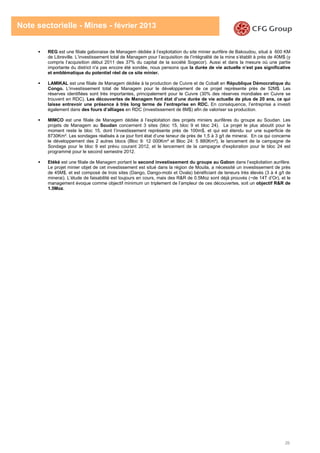 26
Note sectorielle - Mines - février 2013
REG est une filiale gabonaise de Managem dédiée à l’exploitation du site minier aurifère de Bakoudou, situé à 600 KM
de Libreville. L’investissement total de Managem pour l’acquisition de l’intégralité de la mine s’établit à près de 40M$ (y
compris l’acquisition début 2011 des 37% du capital de la société Sogecor). Aussi et dans la mesure où une partie
importante du district n'a pas encore été sondée, nous pensons que la durée de vie actuelle n’est pas significative
et emblématique du potentiel réel de ce site minier.
LAMIKAL est une filiale de Managem dédiée à la production de Cuivre et de Cobalt en République Démocratique du
Congo. L’investissement total de Managem pour le développement de ce projet représente près de 52M$. Les
réserves identifiées sont très importantes, principalement pour le Cuivre (30% des réserves mondiales en Cuivre se
trouvent en RDC). Les découvertes de Managem font état d’une durée de vie actuelle de plus de 20 ans, ce qui
laisse entrevoir une présence à très long terme de l’entreprise en RDC. En conséquence, l’entreprise a investi
également dans des fours d’alliages en RDC (investissement de 8M$) afin de valoriser sa production.
MIMCO est une filiale de Managem dédiée à l’exploitation des projets miniers aurifères du groupe au Soudan. Les
projets de Managem au Soudan concernent 3 sites (bloc 15, bloc 9 et bloc 24). Le projet le plus aboutit pour le
moment reste le bloc 15, dont l’investissement représente près de 100m$, et qui est étendu sur une superficie de
8730Km². Les sondages réalisés à ce jour font état d’une teneur de près de 1,5 à 3 g/t de minerai. En ce qui concerne
le développement des 2 autres blocs (Bloc 9: 12 000Km² et Bloc 24: 5 880Km²), le lancement de la campagne de
Sondage pour le bloc 9 est prévu courant 2012, et le lancement de la campagne d'exploration pour le bloc 24 est
programmé pour le second semestre 2012.
Etéké est une filiale de Managem portant le second investissement du groupe au Gabon dans l’exploitation aurifère.
Le projet minier objet de cet investissement est situé dans la région de Mouila, a nécessité un investissement de près
de 45M$, et est composé de trois sites (Dango, Dango-mobi et Ovala) bénéficiant de teneurs très élevés (3 à 4 g/t de
minerai). L’étude de faisabilité est toujours en cours, mais des R&R de 0.5Moz sont déjà prouvés (~de 14T d’Or), et le
management évoque comme objectif minimum un triplement de l’ampleur de ces découvertes, soit un objectif R&R de
1.5Moz.
 