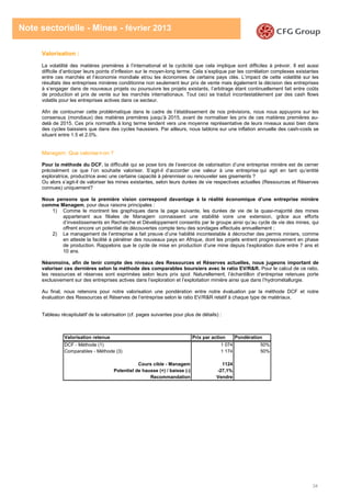 34
Note sectorielle - Mines - février 2013
Valorisation :
La volatilité des matières premières à l’international et la cyclicité que cela implique sont difficiles à prévoir. Il est aussi
difficile d’anticiper leurs points d’inflexion sur le moyen-long terme. Cela s’explique par les corrélation complexes existantes
entre ces marchés et l’économie mondiale et/ou les économies de certains pays clés. L’impact de cette volatilité sur les
résultats des entreprises minières conditionne non seulement leur prix de vente mais également la décision des entreprises
à s’engager dans de nouveaux projets ou poursuivre les projets existants, l’arbitrage étant continuellement fait entre coûts
de production et prix de vente sur les marchés internationaux. Tout ceci se traduit incontestablement par des cash flows
volatils pour les entreprises actives dans ce secteur.
Afin de contourner cette problématique dans le cadre de l’établissement de nos prévisions, nous nous appuyons sur les
consensus (mondiaux) des matières premières jusqu’à 2015, avant de normaliser les prix de ces matières premières au-
delà de 2015. Ces prix normatifs à long terme tendent vers une moyenne représentative de leurs niveaux aussi bien dans
des cycles baissiers que dans des cycles haussiers. Par ailleurs, nous tablons sur une inflation annuelle des cash-costs se
situant entre 1.5 et 2.0%.
Managem: Que valorise-t-on ?
Pour la méthode du DCF, la difficulté qui se pose lors de l’exercice de valorisation d’une entreprise minière est de cerner
précisément ce que l’on souhaite valoriser. S’agit-il d’accorder une valeur à une entreprise qui agit en tant qu’entité
exploratrice, productrice avec une certaine capacité à pérenniser ou renouveler ses gisements ?
Ou alors s’agit-il de valoriser les mines existantes, selon leurs durées de vie respectives actuelles (Ressources et Réserves
connues) uniquement?
Nous pensons que la première vision correspond davantage à la réalité économique d’une entreprise minière
comme Managem, pour deux raisons principales :
1) Comme le montrent les graphiques dans la page suivante, les durées de vie de la quasi-majorité des mines
appartenant aux filiales de Managem connaissent une stabilité voire une extension, grâce aux efforts
d’investissements en Recherche et Développement consentis par le groupe ainsi qu’au cycle de vie des mines, qui
offrent encore un potentiel de découvertes compte tenu des sondages effectués annuellement ;
2) Le management de l’entreprise a fait preuve d’une habilité incontestable à décrocher des permis miniers, comme
en atteste la facilité à pénétrer des nouveaux pays en Afrique, dont les projets entrent progressivement en phase
de production. Rappelons que le cycle de mise en production d’une mine depuis l’exploration dure entre 7 ans et
10 ans.
Néanmoins, afin de tenir compte des niveaux des Ressources et Réserves actuelles, nous jugeons important de
valoriser ces dernières selon la méthode des comparables boursiers avec le ratio EV/R&R. Pour le calcul de ce ratio,
les ressources et réserves sont exprimées selon leurs prix spot. Naturellement, l’échantillon d’entreprise retenues porte
exclusivement sur des entreprises actives dans l’exploration et l’exploitation minière ainsi que dans l’hydrométallurgie.
Au final, nous retenons pour notre valorisation une pondération entre notre évaluation par la méthode DCF et notre
évaluation des Ressources et Réserves de l’entreprise selon le ratio EV/R&R relatif à chaque type de matériaux.
Tableau récapitulatif de la valorisation (cf. pages suivantes pour plus de détails) :
Valorisation retenue Prix par action Pondération
DCF - Méthode (1) 1 074 50%
Comparables - Méthode (3) 1 174 50%
Cours cible - Managem 1124
Potentiel de hausse (+) / baisse (-) -27,1%
Recommandation Vendre
 