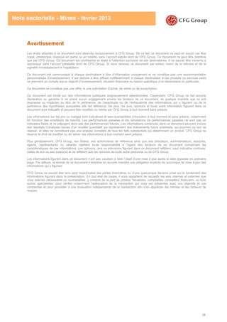 58
Note sectorielle - Mines - février 2013
Avertissement
Les droits attachés à ce document sont réservés exclusivement à CFG Group. De ce fait, ce document ne peut en aucun cas être
copié, photocopié, dupliqué en partie ou en totalité, sans l’accord exprès écrit de CFG Group. Ce document ne peut être distribué
que par CFG Group. Ce document est confidentiel et établi à l’attention exclusive de ses destinataires. Il ne saurait être transmis à
quiconque sans l’accord préalable écrit de CFG Group. Si vous recevez ce document par erreur, merci de le détruire et de le
signaler immédiatement à l’expéditeur.
Ce document est communiqué à chaque destinataire à titre d’information uniquement et ne constitue pas une recommandation
personnalisée d’investissement. Il est destiné à être diffusé indifféremment à chaque destinataire et les produits ou services visés
ne prennent en compte aucun objectif d’investissement, situation financière ou besoin spécifique d’un destinataire en particulier.
Ce document ne constitue pas une offre, ni une sollicitation d’achat, de vente ou de souscription.
Ce document est fondé sur des informations publiques soigneusement sélectionnées. Cependant, CFG Group ne fait aucune
déclaration ou garantie ni ne prend aucun engagement envers les lecteurs de ce document, de quelque manière que ce soit
(expresse ou implicite) au titre de la pertinence, de l’exactitude ou de l’exhaustivité des informations qui y figurent ou de la
pertinence des hypothèses auxquelles elle fait référence. De plus, les avis, opinions et toute autre information figurant dans ce
document sont indicatifs et peuvent être modifiés ou retirés par CFG Group à tout moment sans préavis.
Les informations sur les prix ou marges sont indicatives et sont susceptibles d’évolution à tout moment et sans préavis, notamment
en fonction des conditions de marché. Les performances passées et les simulations de performances passées ne sont pas un
indicateur fiable et ne préjugent donc pas des performances futures. Les informations contenues dans ce document peuvent inclure
des résultats d’analyses issues d’un modèle quantitatif qui représentent des évènements futurs potentiels, qui pourront ou non se
réaliser, et elles ne constituent pas une analyse complète de tous les faits substantiels qui déterminent un produit. CFG Group se
réserve le droit de modifier ou de retirer ces informations à tout moment sans préavis.
Plus généralement, CFG Group, ses filiales, ses actionnaires de référence ainsi que ses directeurs, administrateurs, associés,
agents, représentants ou salariés rejettent toute responsabilité à l’égard des lecteurs de ce document concernant les
caractéristiques de ces informations. Les opinions, avis ou prévisions figurant dans ce document reflètent, sauf indication contraire,
celles de son ou ses auteur(s) et ne reflètent pas les opinions de toute autre personne ou de CFG Group.
Les informations figurant dans ce document n’ont pas vocation à faire l’objet d’une mise à jour après la date apposée en première
page. Par ailleurs, la remise de ce document n’entraîne en aucune manière une obligation implicite de quiconque de mise à jour des
informations qui y figurent.
CFG Group ne saurait être tenu pour responsable des pertes financières ou d’une quelconque décision prise sur le fondement des
informations figurant dans la présentation. En tout état de cause, il vous appartient de recueillir les avis internes et externes que
vous estimez nécessaires ou souhaitables, y compris de la part de juristes, fiscalistes, comptables, conseillers financiers, ou tous
autres spécialistes, pour vérifier notamment l’adéquation de la transaction qui vous est présentée avec vos objectifs et vos
contraintes et pour procéder à une évaluation indépendante de la transaction afin d’en apprécier les mérites et les facteurs de
risques.
 