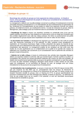 Flash Info - Recherche Actions - Août 2010

     Stratégie du groupe 1/2

      Recentrage des activités du groupe sur trois segments les métaux précieux, le Cobalt et
      Cuivre, ainsi que le Développement de projets en Afrique qui consoliderait les orientations de
      cette nouvelle stratégie.
      Le management a élaboré une nouvelle stratégie concernant sa politique d’investissement et dont les
      principales directives consisteraient en (1) la rationalisation de ses investissements et l’optimisation de
      leur rendement (2) l’homogénéisation de ses projets en ciblant trois segments d’activité: les métaux
      précieux, le Cobalt et le Cuivre, qui constitueront à terme, le socle de croissance du groupe. Selon le
      Management, cette stratégie puise son fondement dans la concrétisation des éléments suivants:

      • l’équilibrage du risque à travers une répartition pondérée du portefeuille entre d’une part les
      métaux précieux connus par leur forte résilience et d’autre part le cuivre et cobalt dont l’évolution peut
      être corrélée négativement avec celle des métaux précieux. De même ce positionnement est justifié
      par l’expérience du groupe acquise dans l’exploitation et la mise en valeur de ses métaux.

      • la sécurisation de l’activité en développant les segments qui sont adossés à des actifs de qualité
      avec des ressources confirmées et à fort potentiel. En effet, certaines mines actuellement en
      exploitation, en l’occurrence Guemassa, Hajjar, et Akka, présentent des signes de maturité de leur
      ressources tels que le fléchissement des teneurs moyennes et la hausse de la complexité structurelle
      d’exploitation des gisements. Le management projette de les remplacer par des actifs avec des
      durées de vie plus significatives qui (1) amélioreraient et la qualité et la quantité des outputs (2)
      pallieraient aux contraintes des couvertures (3) et consolideraient ainsi la pérennité des activités du
      groupe à moyen et long terme.

      • l’atteinte de la taille critique à travers le renforcement des activités dans lesquelles Managem
      détient une expertise notable et confirmée, telle que l’activité Argent, l’activité cuprifère et aurifère. La
      consolidation des volumes par activité permettrait d’atteindre des niveaux de cash-cost rentables, de
      rétablir ainsi la performance opérationnelle du groupe et de générer promptement un cash flow positif.
      A la lueur de cette orientation stratégique, Managem serait amener à céder certains de ses actifs
      jugés non stratégiques, ce qui permettrait de disposer de cash, de soulager ainsi son niveau
      d’endettement et de poursuivre ses programmes d’investissement.

      • la rationalisation des investissements. Le groupe a investi plus de 5 Mrd DH depuis l’année 2002,
      soit une moyenne de 642 MDH par an, principalement dans les travaux de Recherche et
      Développement, les prospections en Afrique et la maintenance de ses sites. En tenant compte de la
      situation financière actuelle du groupe, avec un Gearing de 211%, le groupe appréhenderait ses
      prochains investissements avec des arbitrages plus sélectifs, prudents et rigoureux, qui définiraient le
      choix de ses projets futurs qui se veulent à fort potentiel, et dont les retombées économiques
      amélioreraient la rentabilité du groupe.




                                                                                                Source : Managem

                                                                                                                   3
 