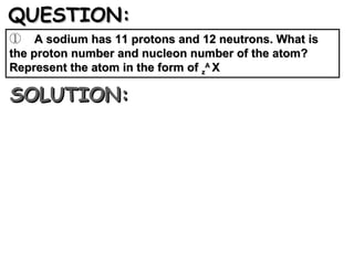 QUESTION: A sodium has 11 protons and 12 neutrons. What is the proton number and nucleon number of the atom? Represent the atom in the form of  z A  X  SOLUTION: 