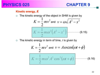 PHYSICS 025                                      CHAPTER 9
     Kinetic energy, K
      The kinetic energy of the object in SHM is given by
                       1 2
                    K  mv and v   A2  x 2
                       2
                    K  m A  x 
                       1   2  2    2
                                              (9.15)
                       2
        The kinetic energy in term of time, t is given by

                  K  mv and v  A cost   
                     1 2
                     2
                  K  m A cos t   
                     1   2 2    2
                                                             (9.16)
                     2

                                                                22
 