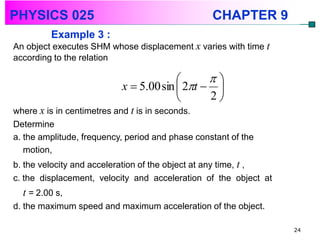 PHYSICS 025                                       CHAPTER 9
         Example 3 :
An object executes SHM whose displacement x varies with time t
according to the relation

                                              
                           x  5.00 sin  2t  
                                              2
where x is in centimetres and t is in seconds.
Determine
a. the amplitude, frequency, period and phase constant of the
   motion,
b. the velocity and acceleration of the object at any time, t ,
c. the displacement, velocity and acceleration of the object at
  t = 2.00 s,
d. the maximum speed and maximum acceleration of the object.

                                                                  24
 