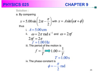 PHYSICS 025                                     CHAPTER 9
     Solution :
     a. By comparing
                           
        x  5.00 sin  2t   with x  A sin t   
       thus                2
            i. A  5.00 cm
            ii.      2 rad s   1
                                       and     2f
                  2f  2
                    f  1.00 Hz
            iii. The period of the motion is
                          1               1
                      f          1.00 
                          T              T
                                     T  1.00 s
            iv. The phase constant is
                                        
                                          rad
                                         2                  25
 