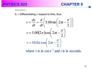 PHYSICS 025                                      CHAPTER 9
     Solution :
     b. i. Differentiating x respect to time, thus

                   dx d                       
               v       5.00 sin  2t   
                   dt dt                    2 
                                        
               v  5.002  cos 2t  
                                        2
                                     
               v  10.0 cos 2t  
                                     2
               where v is in cm s 1 and t is in seconds.


                                                             26
 
