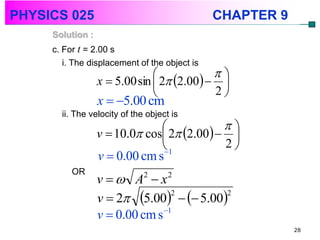 PHYSICS 025                                    CHAPTER 9
     Solution :
     c. For t = 2.00 s
        i. The displacement of the object is
                                           
                  x  5.00 sin  2 2.00  
                                           2
                  x  5.00 cm
       ii. The velocity of the object is
                                           
                  v  10.0 cos 2 2.00  
                               1
                                
                                            2
                  v  0.00 cm s
          OR
                  v  A  x  2      2


                  v  2 5.00   5.00
                                  2       2

                                1
                  v  0.00 cm s
                                                           28
 
