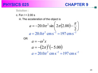 PHYSICS 025                                      CHAPTER 9
     Solution :
     c. For t = 2.00 s
        iii. The acceleration of the object is
                                                
                  a  20.0 sin  2 2.00  
                                 2

                                                2
                  a  20.0 2 cm s 2  197 cm s 2
           OR
                   a   2 x
                   a  2   5.00
                               2


                   a  20.0 cm s  197 cm s
                              2    2        2




                                                             29
 