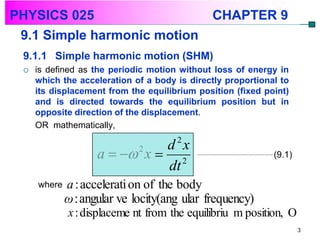 PHYSICS 025                                   CHAPTER 9
 9.1 Simple harmonic motion
 9.1.1 Simple harmonic motion (SHM)
    is defined as the periodic motion without loss of energy in
     which the acceleration of a body is directly proportional to
     its displacement from the equilibrium position (fixed point)
     and is directed towards the equilibrium position but in
     opposite direction of the displacement.
     OR mathematically,

                              d 2x
                    a   x  2
                          2
                                                             (9.1)
                              dt
     where   a : accelerati on of the body
             ω : angular ve locity(ang ular frequency)
             x : displaceme nt from the equilibriu m position, O
                                                                     3
 