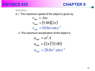 PHYSICS 025                                  CHAPTER 9
     Solution :
     d. i. The maximum speed of the object is given by
                   vmax  A
                   vmax  5.002 
                   vmax  10.0 cm s  1

       ii. The maximum acceleration of the object is
                    amax   A 2


                    amax  2  5.00
                                2


                    amax  20.0 2 cm s 2



                                                         30
 