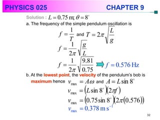 PHYSICS 025                                     CHAPTER 9
     Solution : L  0.75 m;   8
     a. The frequency of the simple pendulum oscillation is
                         1             L
                      f  and T  2
                         T             g
                          1 g
                     f 
                         2 L
                          1 9.81
                     f              f  0.576 Hz
                         2 0.75
     b. At the lowest point, the velocity of the pendulum’s bob is
        maximum hence v           A and A  L sin 8
                                               
                           max
                          vmax  L sin 8 2f 
                                            


                                                   
                          vmax  0.75 sin 8 2 0.576
                                           

                                           1
                          vmax  0.378 m s
                                                                     32
 