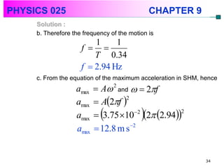 PHYSICS 025                                    CHAPTER 9
     Solution :
     b. Therefore the frequency of the motion is
                         1     1
                     f  
                         T 0.34
                     f  2.94 Hz
     c. From the equation of the maximum acceleration in SHM, hence
                   amax    A 2 and   2f
                           A2f 
                                   2
                   amax
                   amax              2
                                           
                           3.75 10 2 2.94
                                                2


                   amax    12.8 m s 2


                                                               34
 