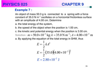 PHYSICS 025                                   CHAPTER 9
     Example 7 :
     An object of mass 50.0 g is connected to a spring with a force
     constant of 35.0 N m-1 oscillates on a horizontal frictionless surface
     with an amplitude of 4.00 cm. Determine
     a. the total energy of the system,
     b. the speed of the object when the position is 1.00 cm,
     c. the kinetic and potential energy when the position is 3.00 cm.
                                3                   1                 2
     Solution : m  50.0 10 kg; k  35.0 N m ; A  4.00 10 m
     a. By applying the equation of the total energy in SHM, thus
                            1 2
                        E  kA
                            2
                            1
                            2
                                       
                        E  35.0 4.00 10 2       2



                        E  2.80 102 J
                                                                    39
 