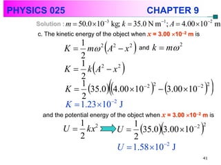 PHYSICS 025                                   CHAPTER 9
     Solution : m  50.0 103   kg; k  35.0 N m1; A  4.00 102 m
     c. The kinetic energy of the object when x = 3.00 102 m is
                  1
              K  m A  x
                  2
                        2  2
                              2 and
                                          
                                     k  m 2


                  1
                         
              K  k A2  x 2
                  2
                                      
                  1
                  2
                                 
              K  35.0 4.00 10   3.00 10 
                                  2 2          2 2
                                                                         
              K  1.23 102 J
       and the potential energy of the object when x = 3.00 102 m is
                 1 2
              U  kx
                 2                       2
                                                  
                                     U  35.0 3.00 10
                                         1               2
                                                                    
                                                                    2



                                     U  1.58 102 J
                                                                    41
 