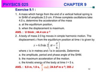 PHYSICS 025                                     CHAPTER 9
     Exercise 9.1 :
     1. A mass which hangs from the end of a vertical helical spring is
        in SHM of amplitude 2.0 cm. If three complete oscillations take
        4.0 s, determine the acceleration of the mass
        a. at the equilibrium position,
        b. when the displacement is maximum.
     ANS. : U think ; 44.4 cm s2
     2. A body of mass 2.0 kg moves in simple harmonic motion. The
        displacement x from the equilibrium position at time t is given by
                                        
                     x  6.0 sin 2 t  
                                        6
        where x is in metres and t is in seconds. Determine
        a. the amplitude, period and phase angle of the SHM.
        b. the maximum acceleration of the motion.
        c. the kinetic energy of the body at time t = 5 s.
                            
     ANS. : 6.0 m, 1.0 s,       rad ; 24.02 m s2; 355 J           42
                            3
 