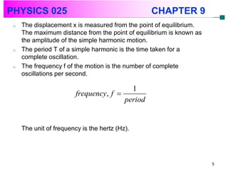 PHYSICS 025                                      CHAPTER 9
 o   The displacement x is measured from the point of equilibrium.
     The maximum distance from the point of equilibrium is known as
     the amplitude of the simple harmonic motion.
 o   The period T of a simple harmonic is the time taken for a
     complete oscillation.
 o   The frequency f of the motion is the number of complete
     oscillations per second.

                                          1
                         frequency, f 
                                        period


     The unit of frequency is the hertz (Hz).




                                                                      5
 