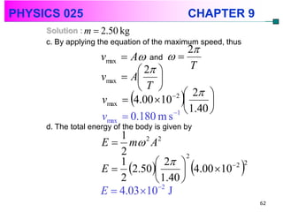 PHYSICS 025                                   CHAPTER 9
     Solution : m  2.50 kg
     c. By applying the equation of the maximum speed, thus
                                            2
                     vmax    A and  
                                 2        T
                     vmax    A 
                                T 
                                        2  2 
                     vmax    4.00 10         
                                        1  1.40 
                     vmax    0.180 m s
     d. The total energy of the body is given by
                         1
                     E  m 2 A2
                         2
                                 2 
                                         2

                     E  2.50        4.00 10 
                         1                        2 2

                         2       1.40 
                     E  4.03 102 J
                                                              62
 