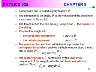 PHYSICS 025                                     CHAPTER 9
        A pendulum bob is pulled slightly to point P.
        The string makes an angle,  to the vertical and the arc length,
         x as shown in Figure 9.2.
        The forces act on the bob are mg, weight and T, the tension in
         the string.
        Resolve the weight into
             the tangential component         : mg sin
           the radial component               : mg cos 
        The resultant force in the radial direction provides the
         centripetal force which enables the bob to move along the arc
         and is given by                 mv2
                        T  mg cos  
                                           r
        The restoring force, Fs contributed by the tangential
         component of the weight pulls the bob back to equilibrium
         position. Thus
                          Fs  mg sin 
                                                                     76
 
