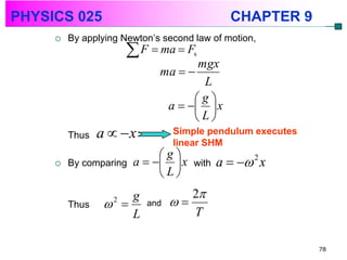 PHYSICS 025                                   CHAPTER 9
        By applying Newton’s second law of motion,
                        F  ma  F  s
                                    mgx
                             ma  
                                     L
                                   g
                              a    x
                                   L
         Thus   a  x          Simple pendulum executes
                                linear SHM
                             g
        By comparing   a    x   with   a   2 x
                             L
                     g             2
         Thus     
                   2
                          and   
                     L             T

                                                           78
 