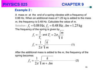PHYSICS 025                                   CHAPTER 9
     Example 2 :
     A mass m at the end of a spring vibrates with a frequency of
     0.88 Hz. When an additional mass of 1.25 kg is added to the mass
     m, the frequency is 0.48 Hz. Calculate the value of m.
     Solution : f1  0.88 Hz; f 2  0.48 Hz; Δm  1.25 kg
     The frequency of the spring is given by
                         1           m
                    f1  and T1  2
                         T1          k
                          1 k
                    f1                               (1)
                         2 m
     After the additional mass is added to the m, the frequency of the
     spring becomes
                      1         k
                f2                                         (2)
                     2      m  Δm
                                                                   86
 