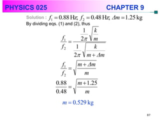 PHYSICS 025                               CHAPTER 9
     Solution : f1  0.88 Hz; f 2  0.48 Hz;   Δm  1.25 kg
     By dividing eqs. (1) and (2), thus
                                1   k
                     f1
                              2  m
                     f2    1        k
                          2     m  Δm
                     f1   m  Δm
                        
                     f2     m
                  0.88   m  1.25
                       
                  0.48      m
                     m  0.529 kg
                                                              87
 