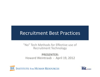 Recruitment Best Practices

 "No" Tech Methods for Effective use of
        Recruitment Technology
           PRESENTER:
  Howard Weintraub - April 19, 2012
 