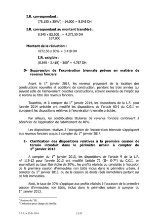 D.G.I., le 23-01-2014 12/47
I.R. correspondant :
(75.150 x 30%3
) - 14.000 = 8.545 DH
I.R. correspondant au montant transféré :
8.545 x 83.500 = 4.272,50 DH
167.000
Montant de la réduction :
4272,50 x 80% = 3.418 DH
I.R. exigible :
(8.545 - 3.418) - 3604
= 4.767 DH
D- Suppression de l’exonération triennale prévue en matière de
revenus fonciers
Avant le 1er
janvier 2014, les revenus provenant de la location des
constructions nouvelles et additions de construction, pendant les trois années qui
suivent celle de l'achèvement desdites constructions, étaient exonérés de l'impôt sur
le revenu au titre des revenus fonciers.
Toutefois, et à compter du 1er
janvier 2014, les dispositions de la L.F. pour
l’année 2014 précitée ont modifié les dispositions de l’article 63-I du C.G.I en
abrogeant les dispositions relatives à l’exonération triennale précitée.
Par ailleurs, les contribuables titulaires de revenus fonciers continuent à
bénéficier de l’application de l’abattement de 40%.
Les dispositions relatives à l’abrogation de l’exonération triennale s’appliquent
aux revenus fonciers acquis à compter du 1er
janvier 2014.
E- Clarification des dispositions relatives à la première cession de
terrain introduit dans le périmètre urbain à compter du
1er
janvier 2013
A compter du 1er
janvier 2013, les dispositions de l’article 9 de la L.F.
n° 115-12 pour l’année 2013 ont modifié l’article 73 (II– G-7°) du C.G.I. en
soumettant au taux libératoire de 30%., les profits réalisés ou constatés à l’occasion
de la première cession d’immeubles non bâtis inclus dans le périmètre urbain, à
compter du 1er
janvier 2013, ou de la cession de droits réels immobiliers portant sur
de tels immeubles.
Ainsi, le taux de 30% s’applique aux profits réalisés à l’occasion de la première
cession d’immeubles non bâtis, inclus dans le périmètre urbain à compter du
1er
janvier 2013.
3
Barème de l’IR.
4
Déduction pour charge de famille.
 