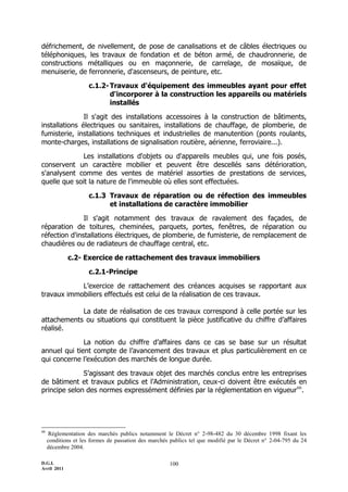 D.G.I.
Avril 2011
100
défrichement, de nivellement, de pose de canalisations et de câbles électriques ou
téléphoniques, les travaux de fondation et de béton armé, de chaudronnerie, de
constructions métalliques ou en maçonnerie, de carrelage, de mosaïque, de
menuiserie, de ferronnerie, d'ascenseurs, de peinture, etc.
c.1.2-Travaux d'équipement des immeubles ayant pour effet
d'incorporer à la construction les appareils ou matériels
installés
Il s'agit des installations accessoires à la construction de bâtiments,
installations électriques ou sanitaires, installations de chauffage, de plomberie, de
fumisterie, installations techniques et industrielles de manutention (ponts roulants,
monte-charges, installations de signalisation routière, aérienne, ferroviaire...).
Les installations d'objets ou d'appareils meubles qui, une fois posés,
conservent un caractère mobilier et peuvent être descellés sans détérioration,
s'analysent comme des ventes de matériel assorties de prestations de services,
quelle que soit la nature de l'immeuble où elles sont effectuées.
c.1.3 Travaux de réparation ou de réfection des immeubles
et installations de caractère immobilier
Il s'agit notamment des travaux de ravalement des façades, de
réparation de toitures, cheminées, parquets, portes, fenêtres, de réparation ou
réfection d'installations électriques, de plomberie, de fumisterie, de remplacement de
chaudières ou de radiateurs de chauffage central, etc.
c.2- Exercice de rattachement des travaux immobiliers
c.2.1-Principe
L’exercice de rattachement des créances acquises se rapportant aux
travaux immobiliers effectués est celui de la réalisation de ces travaux.
La date de réalisation de ces travaux correspond à celle portée sur les
attachements ou situations qui constituent la pièce justificative du chiffre d’affaires
réalisé.
La notion du chiffre d’affaires dans ce cas se base sur un résultat
annuel qui tient compte de l’avancement des travaux et plus particulièrement en ce
qui concerne l’exécution des marchés de longue durée.
S’agissant des travaux objet des marchés conclus entre les entreprises
de bâtiment et travaux publics et l’Administration, ceux-ci doivent être exécutés en
principe selon des normes expressément définies par la réglementation en vigueur66
.
66
Réglementation des marchés publics notamment le Décret n° 2-98-482 du 30 décembre 1998 fixant les
conditions et les formes de passation des marchés publics tel que modifié par le Décret n° 2-04-795 du 24
décembre 2004.
 