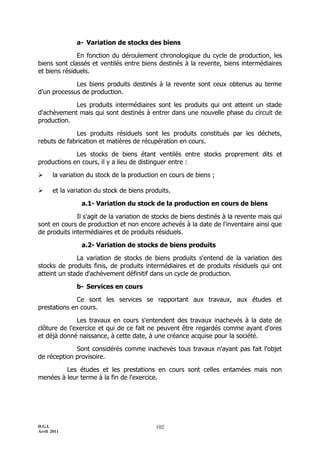 D.G.I.
Avril 2011
102
a- Variation de stocks des biens
En fonction du déroulement chronologique du cycle de production, les
biens sont classés et ventilés entre biens destinés à la revente, biens intermédiaires
et biens résiduels.
Les biens produits destinés à la revente sont ceux obtenus au terme
d’un processus de production.
Les produits intermédiaires sont les produits qui ont atteint un stade
d'achèvement mais qui sont destinés à entrer dans une nouvelle phase du circuit de
production.
Les produits résiduels sont les produits constitués par les déchets,
rebuts de fabrication et matières de récupération en cours.
Les stocks de biens étant ventilés entre stocks proprement dits et
productions en cours, il y a lieu de distinguer entre :
 la variation du stock de la production en cours de biens ;
 et la variation du stock de biens produits.
a.1- Variation du stock de la production en cours de biens
Il s'agit de la variation de stocks de biens destinés à la revente mais qui
sont en cours de production et non encore achevés à la date de l'inventaire ainsi que
de produits intermédiaires et de produits résiduels.
a.2- Variation de stocks de biens produits
La variation de stocks de biens produits s'entend de la variation des
stocks de produits finis, de produits intermédiaires et de produits résiduels qui ont
atteint un stade d'achèvement définitif dans un cycle de production.
b- Services en cours
Ce sont les services se rapportant aux travaux, aux études et
prestations en cours.
Les travaux en cours s'entendent des travaux inachevés à la date de
clôture de l'exercice et qui de ce fait ne peuvent être regardés comme ayant d'ores
et déjà donné naissance, à cette date, à une créance acquise pour la société.
Sont considérés comme inachevés tous travaux n'ayant pas fait l'objet
de réception provisoire.
Les études et les prestations en cours sont celles entamées mais non
menées à leur terme à la fin de l'exercice.
 