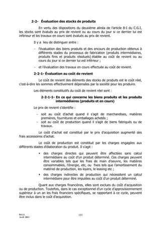 D.G.I.
Avril 2011
103
2-2- Évaluation des stocks de produits
En vertu des dispositions du deuxième alinéa de l’article 8-I du C.G.I,
les stocks sont évalués au prix de revient ou au cours du jour si ce dernier lui est
inférieur et les travaux en cours sont évalués au prix de revient.
Il y a lieu de distinguer entre :
- l’évaluation des biens produits et des encours de production obtenus à
différents stades du processus de fabrication (produits intermédiaires,
produits finis et produits résiduels) établie au coût de revient ou au
cours du jour si ce dernier lui est inférieur ;
- et l’évaluation des travaux en cours effectuée au coût de revient.
2-2-1- Évaluation au coût de revient
Le coût de revient des éléments des stocks de produits est le coût réel,
c'est-à-dire les sommes effectivement dépensées par la société pour les produire.
Les éléments constitutifs du coût de revient réel sont :
2-2-1-1- En ce qui concerne les biens produits et les produits
intermédiaires (produits et en cours)
Le prix de revient s’identifie :
- soit au coût d’achat quand il s’agit de marchandises, matières
premières, fournitures et emballages achetés ;
- soit au coût de production quand il s’agit de biens fabriqués ou de
travaux.
Le coût d'achat est constitué par le prix d'acquisition augmenté des
frais accessoires d'achat.
Le coût de production est constitué par les charges engagées aux
différents stades d'élaboration du produit. Il s'agit :
 des charges directes qui peuvent être affectées sans calcul
intermédiaire au coût d’un produit déterminé. Ces charges peuvent
être variables tels que les frais de main d'oeuvre, les matières
consommables, l'énergie, etc, ou fixes tels que l’amortissement du
matériel de production, les loyers, le leasing etc ;
 des charges indirectes de production qui nécessitent un calcul
intermédiaire pour être imputées au coût d’un produit déterminé.
Quant aux charges financières, elles sont exclues du coût d'acquisition
ou de production. Toutefois, dans le cas exceptionnel d'un cycle d'approvisionnement
supérieur à un an les frais financiers spécifiques, se rapportant à ce cycle, peuvent
être inclus dans le coût d'acquisition.
 