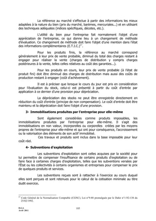D.G.I.
Avril 2011
105
La référence au marché s'effectue à partir des informations les mieux
adaptées à la nature du bien (prix du marché, barèmes, mercuriales...) et en utilisant
des techniques adéquates (indices spécifiques, décotes, etc.).
L'utilité du bien pour l'entreprise fait normalement l’objet d’une
appréciation de l’entreprise, ce qui donne lieu à un changement de méthode
d'évaluation. Ce changement de méthode doit faire l’objet d’une mention dans l’état
des informations complémentaires (E.T.I.C.)67
.
Pour les produits finis, la référence au marché correspond
généralement à leur prix de vente probable, diminué du total des charges restant à
engager pour réaliser la vente (charges de distribution y compris charges
postérieures à la vente, telles celles relatives au coût des garanties...).
Pour les produits en cours, leur prix de vente probable (à l'état de
produit fini) doit être diminué des charges de distribution mais aussi des coûts de
production restant à engager (coût d'achèvement).
Il est à préciser que lorsque le cours du jour est pris en considération
pour l’évaluation du stock, celui-ci est présenté à partir du coût d’entrée par
application à ce dernier d’une provision pour dépréciation.
La dépréciation des stocks ne peut être enregistrée directement en
réduction du coût d’entrée (principe de non compensation). Le coût d’entrée doit être
maintenu et la dépréciation doit faire l’objet d’une provision.
3- Immobilisations produites par l’entreprise pour elle-même
Sont également considérées comme produits imposables, les
immobilisations produites par l’entreprise pour elle-même. Il s'agit des
immobilisations en non valeur, incorporelles ou corporelles créées par les moyens
propres de l'entreprise pour elle-même et qui ont pour conséquence, l'accroissement
ou la valorisation des éléments de son actif immobilisé.
Ces travaux et produits sont inclus dans la base imposable pour leur
coût réel.
4- Subventions d’exploitation
Les subventions d'exploitation sont celles acquises par la société pour
lui permettre de compenser l'insuffisance de certains produits d'exploitation ou de
faire face à certaines charges d'exploitation, telles que les subventions versées par
l’État ou les collectivités à certains organismes et entreprises pour compenser le prix
de quelques produits et services.
Les subventions reçues sont à rattacher à l'exercice au cours duquel
elles sont perçues et sont retenues pour le calcul de la cotisation minimale au titre
dudit exercice.
67
Code Général de la Normalisation Comptable (CGNC), Loi n°9-88 promulguée par le Dahir n°1-92-138 du
25/02/1992.
 