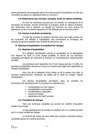 D.G.I.
Avril 2011
107
autres partenaires est enregistrée parmi les autres produits d’exploitation en tant que
«transferts de pertes sur opérations faites en commun».
5.5-Redevances pour brevets, marques, droits et valeurs similaires
Ce sont les redevances perçues par une société, en contrepartie de la
concession de licences, brevets d'invention et marques, droits et valeurs similaires.
Ces redevances sont à rattacher au résultat de l'exercice au cours duquel les
opérations qui leur ont donné naissance ont été réalisées par le concessionnaire.
5.6-Ventes et produits accessoires
Il s’agit des produits de locations diverses autre que celles portant sur
les immeubles non affectés à l’exploitation, des commissions et courtages, des
produits de services exploités dans l’intérêt du personnel, etc .
6- Reprises d’exploitation et transferts de charges
6.1-Reprises d’exploitation
Si la dotation d’exploitation permet la constatation de la dépréciation
d'un élément de l'actif ou d'une charge probable, la reprise est une technique
comptable permettant de reprendre la provision ou l'amortissement antérieurement
constaté.
Les provisions sont réajustées à la fin de chaque exercice. En effet, les
provisions d'exploitation devenues en tout ou en partie sans objet sont rapportées au
résultat d'exploitation.
Ainsi, lors de la réalisation d'une charge ou de la cession d'un bien, la
provision antérieurement constituée est soldée par le crédit du compte "reprise
d'exploitation".
Les reprises d'exploitation permettent, alors, de constater les
diminutions des amortissements et provisions se rattachant aux :
 immobilisations en non-valeurs ;
 immobilisations incorporelles ;
 immobilisations corporelles ;
 risques et charges ;
 dépréciation de l'actif circulant.
6.2-Transferts de charges
C’est une technique comptable qui permet de modifier l’imputation
initiale d’une charge.
Il s’agit généralement de charges à transférer soit à un compte de bilan
soit à un autre compte de charges.
Le transfert de charge est ainsi utilisé pour annuler la première écriture
comptable passée de manière provisoire.
 