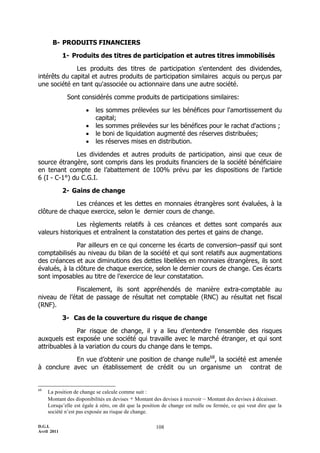 D.G.I.
Avril 2011
108
B- PRODUITS FINANCIERS
1- Produits des titres de participation et autres titres immobilisés
Les produits des titres de participation s'entendent des dividendes,
intérêts du capital et autres produits de participation similaires acquis ou perçus par
une société en tant qu'associée ou actionnaire dans une autre société.
Sont considérés comme produits de participations similaires:
 les sommes prélevées sur les bénéfices pour l'amortissement du
capital;
 les sommes prélevées sur les bénéfices pour le rachat d'actions ;
 le boni de liquidation augmenté des réserves distribuées;
 les réserves mises en distribution.
Les dividendes et autres produits de participation, ainsi que ceux de
source étrangère, sont compris dans les produits financiers de la société bénéficiaire
en tenant compte de l’abattement de 100% prévu par les dispositions de l’article
6 (I - C-1°) du C.G.I.
2- Gains de change
Les créances et les dettes en monnaies étrangères sont évaluées, à la
clôture de chaque exercice, selon le dernier cours de change.
Les règlements relatifs à ces créances et dettes sont comparés aux
valeurs historiques et entraînent la constatation des pertes et gains de change.
Par ailleurs en ce qui concerne les écarts de conversionŔpassif qui sont
comptabilisés au niveau du bilan de la société et qui sont relatifs aux augmentations
des créances et aux diminutions des dettes libellées en monnaies étrangères, ils sont
évalués, à la clôture de chaque exercice, selon le dernier cours de change. Ces écarts
sont imposables au titre de l’exercice de leur constatation.
Fiscalement, ils sont appréhendés de manière extra-comptable au
niveau de l’état de passage de résultat net comptable (RNC) au résultat net fiscal
(RNF).
3- Cas de la couverture du risque de change
Par risque de change, il y a lieu d’entendre l’ensemble des risques
auxquels est exposée une société qui travaille avec le marché étranger, et qui sont
attribuables à la variation du cours du change dans le temps.
En vue d’obtenir une position de change nulle68
, la société est amenée
à conclure avec un établissement de crédit ou un organisme un contrat de
68
La position de change se calcule comme suit :
Montant des disponibilités en devises + Montant des devises à recevoir – Montant des devises à décaisser.
Lorsqu’elle est égale à zéro, on dit que la position de change est nulle ou fermée, ce qui veut dire que la
société n’est pas exposée au risque de change.
 