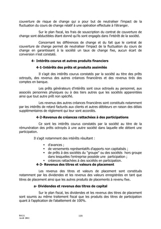 D.G.I.
Avril 2011
109
couverture de risque de change qui a pour but de neutraliser l’impact de la
fluctuation du cours de change relatif à une opération effectuée à l’étranger.
Sur le plan fiscal, les frais de souscription du contrat de couverture de
change sont déductibles étant donné qu’ils sont engagés dans l’intérêt de la société.
Concernant les différences de change et du fait que le contrat de
couverture de change permet de neutraliser l’impact de la fluctuation du cours de
change en garantissant à la société un taux de change fixe, aucun écart de
conversion n’est constaté.
4- Intérêts courus et autres produits financiers
4-1-Intérêts des prêts et produits assimilés
Il s’agit des intérêts courus constatés par la société au titre des prêts
octroyés, des revenus des autres créances financières et des revenus tirés des
comptes en banque.
Les prêts générateurs d’intérêts sont ceux octroyés au personnel, aux
associés personnes physiques ou à des tiers autres que les sociétés apparentées
ainsi que tout autre prêt non spécifié.
Les revenus des autres créances financières sont constitués notamment
par les intérêts de retard facturés aux clients et autres débiteurs en raison des délais
supplémentaires de règlement qui leur sont accordés.
4-2-Revenus de créances rattachées à des participations
Ce sont les intérêts courus constatés par la société au titre de la
rémunération des prêts octroyés à une autre société dans laquelle elle détient une
participation.
Il s'agit notamment des intérêts résultant :
 d'avances ;
 de versements représentatifs d'apports non capitalisés ;
 de prêts à des sociétés du "groupe" ou des sociétés hors groupe
dans lesquelles l'entreprise possède une participation ;
 créances rattachées à des sociétés en participation.
4-3- Revenus des titres et valeurs de placement
Les revenus des titres et valeurs de placement sont constitués
notamment par les dividendes et les revenus des valeurs enregistrées en tant que
titres de placement ainsi que les autres produits de placements à revenu fixe.
a- Dividendes et revenus des titres de capital
Sur le plan fiscal, les dividendes et les revenus des titres de placement
sont soumis au même traitement fiscal que les produits des titres de participation
quant à l’application de l’abattement de 100%.
 