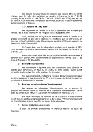D.G.I.
Avril 2011
112
Par ailleurs, les plus-values des cessions des valeurs, titres ou effets
réalisées dans le cadre des opérations de pension prévues par la loi n° 24-01
promulguée par le dahir n° 1.04.04 du 1er
rabia I 1425 (21 avril 2004) sont exclues
du résultat fiscal imposable à l’impôt sur les sociétés, sauf dans le cas de défaillance
qui sera examiné ci-dessous.
1.2- Après le 01 /01/ 2009
Les dispositions de l’article 161-I du C.G.I précitées sont abrogées par
l’article 7 de la loi de finances n° 40 - 08 pour l’année budgétaire 2009.
Ainsi, ne sont plus en vigueur les abattements prévus à l’article 161-I
précité concernant les plus-values réalisées ou constatées par les entreprises, en
cours ou en fin d’exploitation, suite à la cession ou au retrait d'éléments corporels ou
incorporels de l'actif immobilisé.
Il s’ensuit donc, que les plus-values susvisées sont soumises à l’I.S.
dans les conditions de droit commun conformément aux dispositions de l’article 9 (I-
C-1°) du CGI.
Cette mesure est applicable aux plus-values réalisées ou constatées à
compter du 1er
janvier 2009, conformément aux dispositions de l’article 7 (VI-11) de
la loi de finances n° 40-08 précitée.
2- Subventions d’équilibre
Les subventions d’équilibre sont des subventions dont bénéficie la
société pour compenser, en tout ou en partie, la perte globale qu’elle aurait
constatée si cette subvention ne lui avait pas été accordée.
Ces subventions sont à rattacher à l'exercice de leur encaissement pour
la détermination de la base imposable de l’IS et sont retenues au titre de cet exercice
pour le calcul de la cotisation minimale.
3- Reprises sur subventions d’investissement
Les reprises sur subventions d’investissement est un compte de
produits non courant crédité du montant de la subvention d’investissement par le
débit du compte 1319 intitulé « Subvention d’investissement inscrite au CPC ».
Par cette technique, le montant de la subvention d’investissement
inscrit dans les capitaux propres est repris sur la durée et au rythme d’amortissement
de l’immobilisation acquise ou créée au moyen de la subvention.
4- Autres produits non courants
Il s'agit de produits exceptionnels et imprévus réalisés au cours de
l'exercice.
 